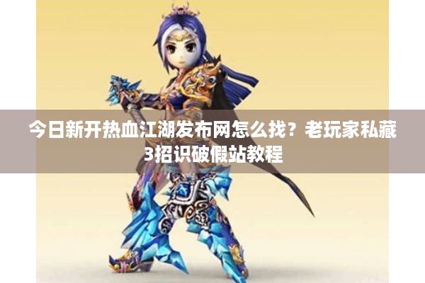 今日新开热血江湖发布网怎么找？老玩家私藏3招识破假站教程