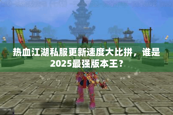热血江湖私服更新速度大比拼，谁是2025最强版本王？