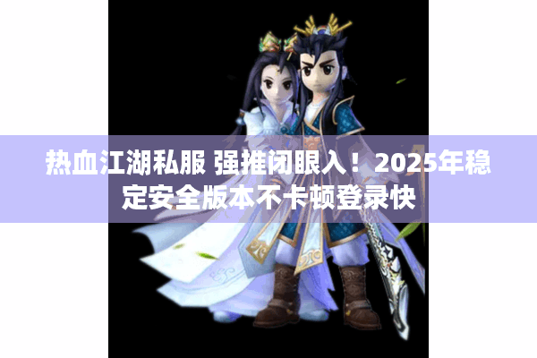 热血江湖私服 强推闭眼入！2025年稳定安全版本不卡顿登录快