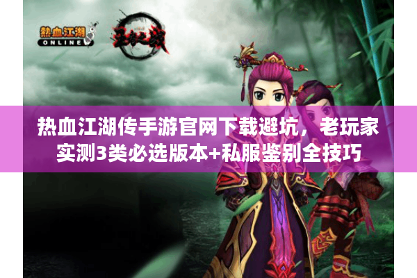 热血江湖传手游官网下载避坑，老玩家实测3类必选版本+私服鉴别全技巧