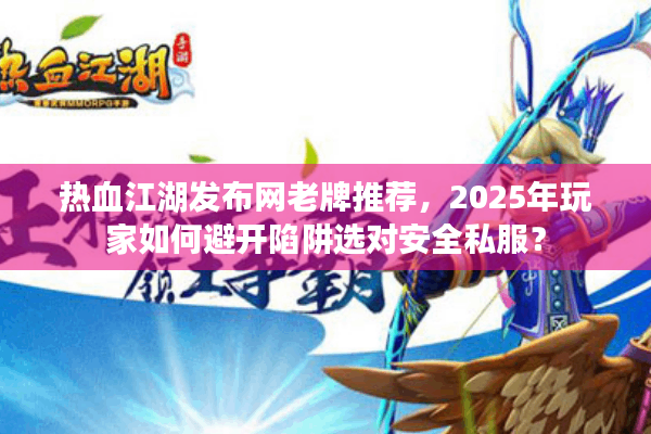 热血江湖发布网老牌推荐，2025年玩家如何避开陷阱选对安全私服？