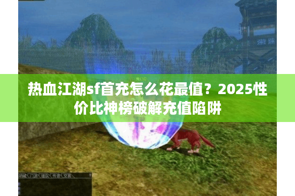 热血江湖sf首充怎么花最值？2025性价比神榜破解充值陷阱